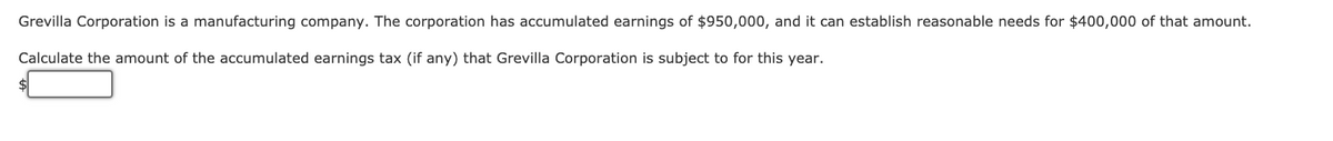 Grevilla Corporation is a manufacturing company. The corporation has accumulated earnings of $950,000, and it can establish reasonable needs for $400,000 of that amount.
Calculate the amount of the accumulated earnings tax (if any) that Grevilla Corporation is subject to for this year.
