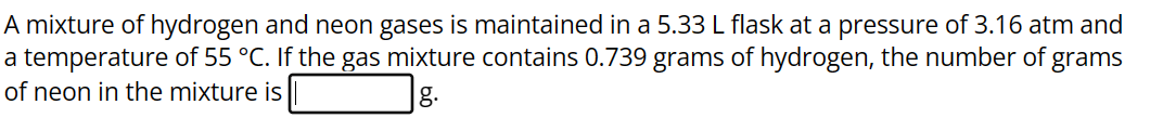 A mixture of hydrogen and neon gases is maintained in a 5.33 L flask at a pressure of 3.16 atm and
a temperature of 55 °C. If the gas mixture contains 0.739 grams of hydrogen, the number of grams
of neon in the mixture is
g.