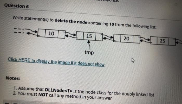 Question 6
Write statement(s) to delete the node containing 10 from the following list:
N15
N25
10
20
tmp
Click HERE to display the image if it does not show
Notes:
1. Assume that DLLNode<T> is the node class for the doubly linked list
2. You must NOT call any method in your answer
