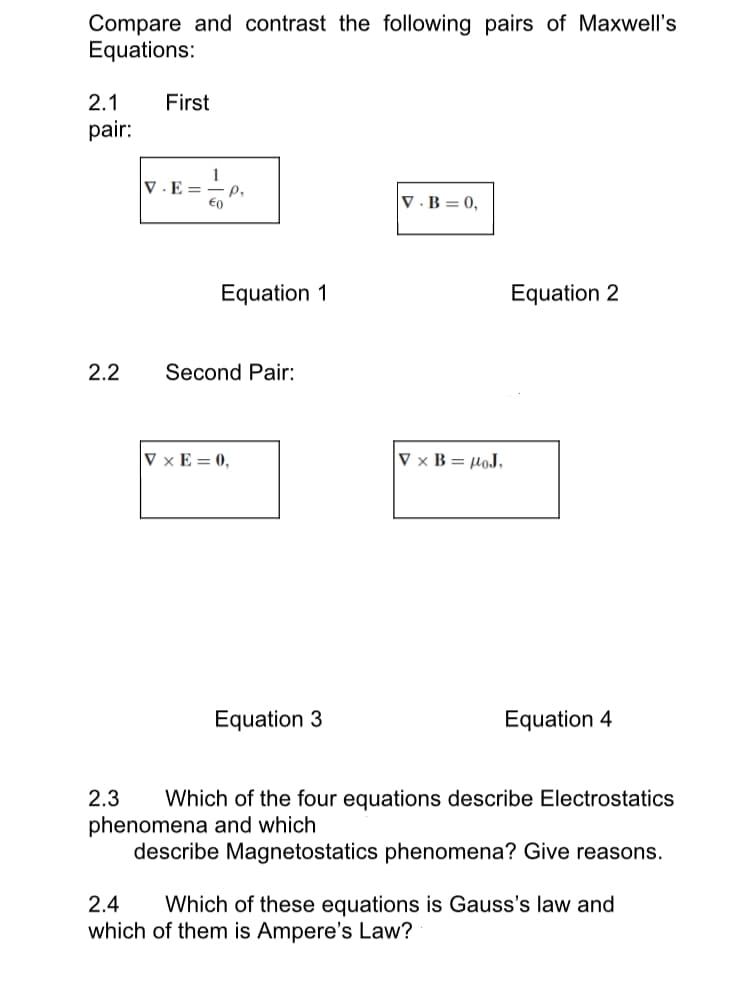 Compare and contrast the following pairs of Maxwell's
Equations:
2.1 First
pair:
2.2
1
V.E= P₂
€0
Equation 1
Second Pair:
VxE=0,
Equation 3
V.B=0,
V x B= μOJ,
Equation 2
Equation 4
2.3 Which of the four equations describe Electrostatics
phenomena and which
describe Magnetostatics phenomena? Give reasons.
2.4
Which of these equations is Gauss's law and
which of them is Ampere's Law?