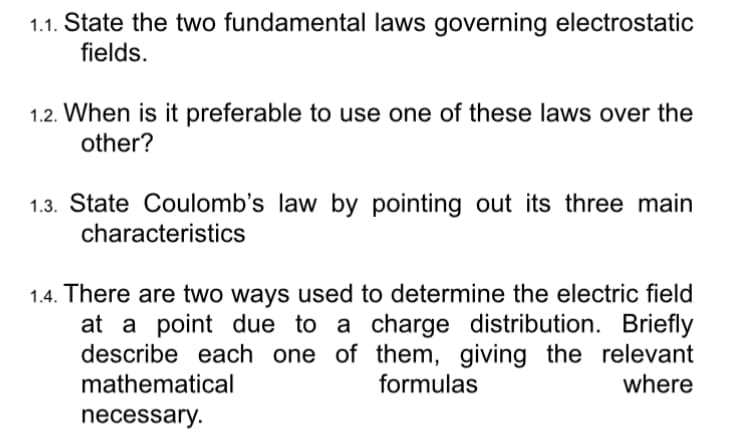 1.1. State the two fundamental laws governing electrostatic
fields.
1.2. When is it preferable to use one of these laws over the
other?
1.3. State Coulomb's law by pointing out its three main
characteristics
1.4. There are two ways used to determine the electric field
at a point due to a charge distribution. Briefly
describe each one of them, giving the relevant
mathematical
formulas
where
necessary.