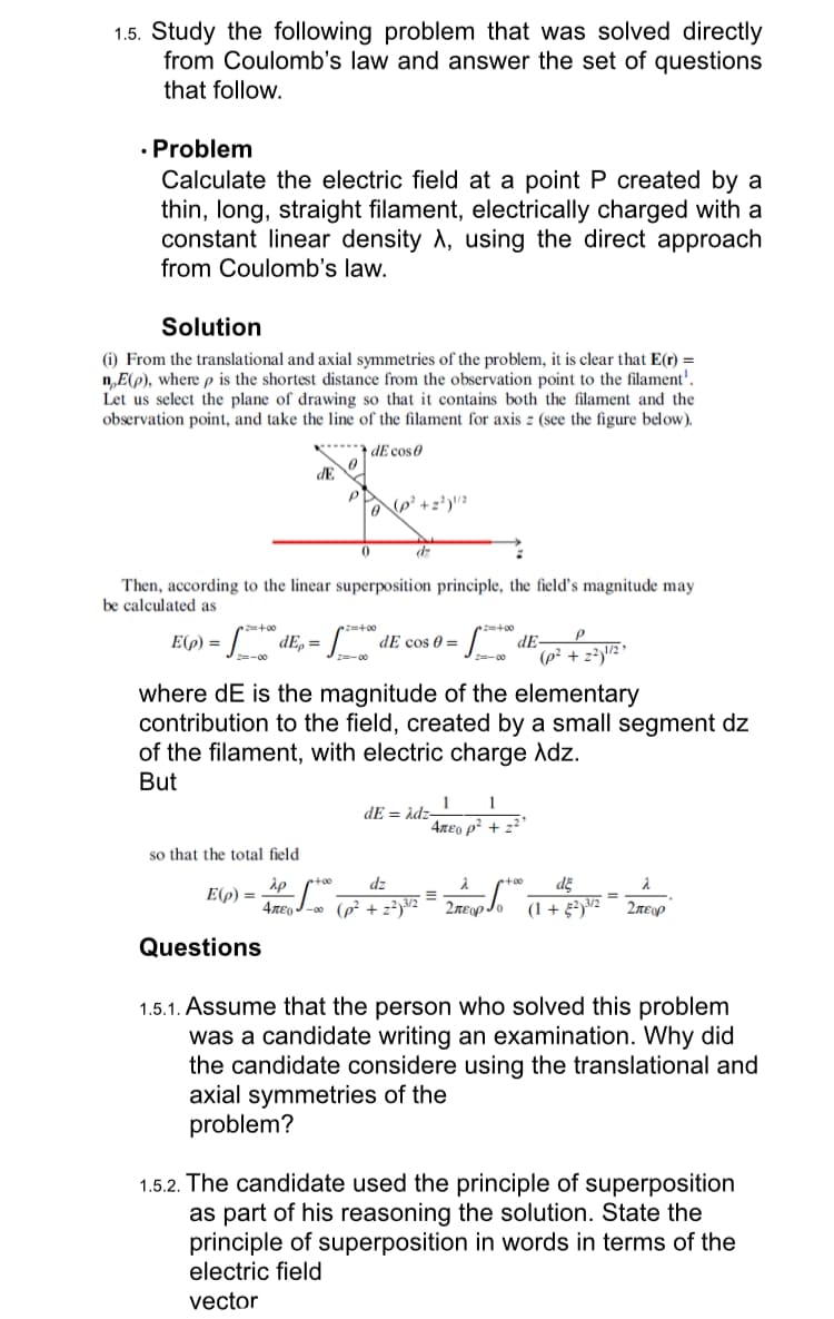 1.5. Study the following problem that was solved directly
from Coulomb's law and answer the set of questions
that follow.
• Problem
Calculate the electric field at a point P created by a
thin, long, straight filament, electrically charged with a
constant linear density A, using the direct approach
from Coulomb's law.
Solution
(i) From the translational and axial symmetries of the problem, it is clear that E(r) =
nE(p), where p is the shortest distance from the observation point to the filament'.
Let us select the plane of drawing so that it contains both the filament and the
observation point, and take the line of the filament for axis z (see the figure below).
dE cos 0
2=+00
E(p) =
S
Then, according to the linear superposition principle, the field's magnitude may
be calculated as
Z=-00
dE
2=+00
dEp = f* de cos 0 = = f*t* dE=
P
Z=-00
(p² +2²)¹/2
where dE is the magnitude of the elementary
contribution to the field, created by a small segment dz
of the filament, with electric charge Adz.
But
so that the total field
0
+00
E(p) = AP fo
P
Questions
(P² +2²)¹/2
dz
4лE-00 (p² +2²)3/2
1 1
4лeo p² +₂²³
dE=Adz-
E
λ
de
Σπερίο (1+2) 3/2 Σπειρ
·+·00
1.5.1. Assume that the person who solved this problem
was a candidate writing an examination. Why did
the candidate considere using the translational and
axial symmetries of the
problem?
1.5.2. The candidate used the principle of superposition
as part of his reasoning the solution. State the
principle of superposition in words in terms of the
electric field
vector