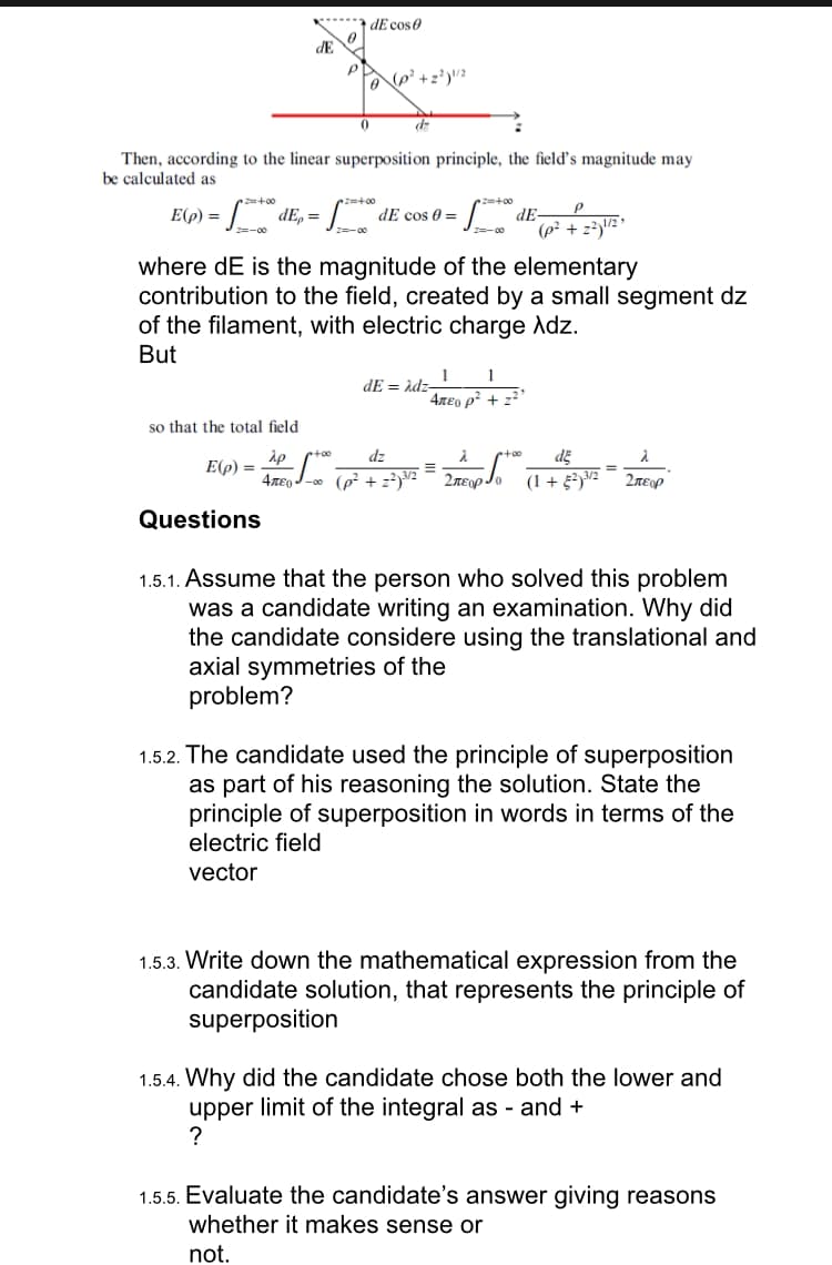 2=+00
2=-00
dE
Then, according to the linear superposition principle, the field's magnitude may
be calculated as
E(p) =
so that the total field
2p
E(p) =
P
Questions
dE cose
+00
(p² +2²) ¹/2
•=+00
d
dEp = de cos 0 =
where dE is the magnitude of the elementary
contribution to the field, created by a small segment dz
of the filament, with electric charge Adz.
But
dz
E
4лE-0 (p²+²)³/2 -
Z=+00
dE=Adz-
-00
2=-0
1 1
Απευ ρ' + 22'
dE-
P
(p² +2²) ¹/2²
¹+00
2лεo Jo
de
λ
(1 +52)³/2 Σπειρ
=
1.5.1. Assume that the person who solved this problem
was a candidate writing an examination. Why did
the candidate considere using the translational and
axial symmetries of the
problem?
1.5.2. The candidate used the principle of superposition
as part of his reasoning the solution. State the
principle of superposition in words in terms of the
electric field
vector
1.5.3. Write down the mathematical expression from the
candidate solution, that represents the principle of
superposition
1.5.4. Why did the candidate chose both the lower and
upper limit of the integral as - and +
?
1.5.5. Evaluate the candidate's answer giving reasons
whether it makes sense or
not.