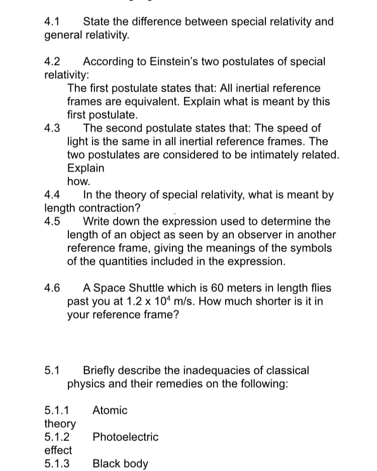 4.1 State the difference between special relativity and
general relativity.
4.2 According to Einstein's two postulates of special
relativity:
The first postulate states that: All inertial reference
frames are equivalent. Explain what is meant by this
first postulate.
4.3
4.4
In the theory of special relativity, what is meant by
length contraction?
4.5
4.6
The second postulate states that: The speed of
light is the same in all inertial reference frames. The
two postulates are considered to be intimately related.
Explain
how.
5.1
Write down the expression used to determine the
length of an object as seen by an observer in another
reference frame, giving the meanings of the symbols
of the quantities included in the expression.
A Space Shuttle which is 60 meters in length flies
past you at 1.2 x 104 m/s. How much shorter is it in
your reference frame?
Briefly describe the inadequacies of classical
physics and their remedies on the following:
Atomic
5.1.1
theory
5.1.2
effect
5.1.3
Photoelectric
Black body