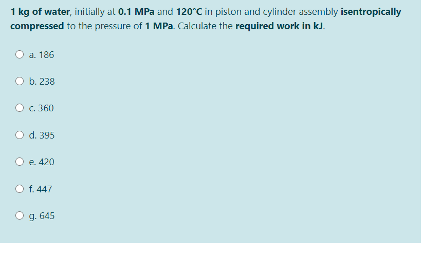 1 kg of water, initially at 0.1 MPa and 120°C in piston and cylinder assembly isentropically
compressed to the pressure of 1 MPa. Calculate the required work in kJ.
а. 186
b. 238
С. 360
d. 395
e. 420
f. 447
g. 645
