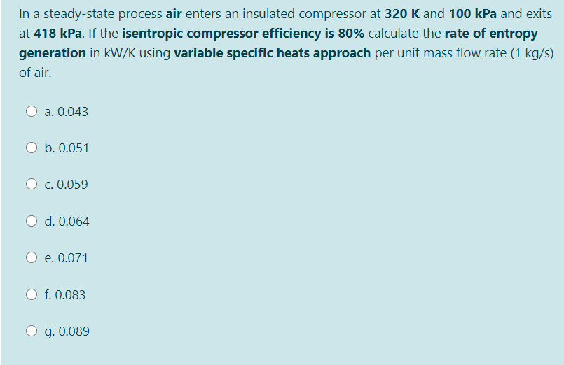 In a steady-state process air enters an insulated compressor at 320 K and 100 kPa and exits
at 418 kPa. If the isentropic compressor efficiency is 80% calculate the rate of entropy
generation in kW/K using variable specific heats approach per unit mass flow rate (1 kg/s)
of air.
a. 0.043
O b. 0.051
c. 0.059
d. 0.064
e. 0.071
f. 0.083
g. 0.089
