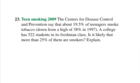 23. Teen smoking 2009 The Centers for Disease Control
and Prevention say that about 19.5% of teenagers smoke
tobacco (down from a high of 38% in 1997). A college
has 522 students in its freshman class. Is it likely that
more than 25% of them are smokers? Explain.