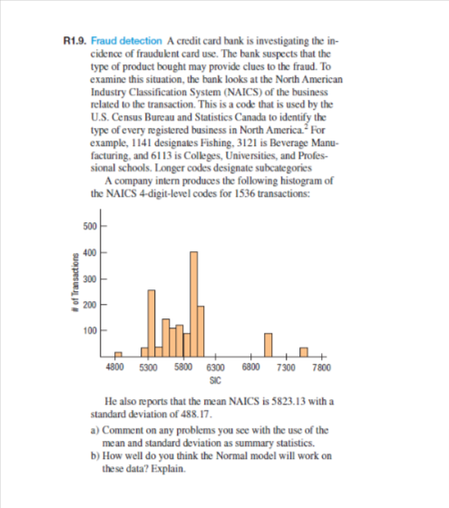 R1.9. Fraud detection A credit card bank is investigating the in-
cidence of fraudulent card use. The bank suspects that the
type of product bought may provide clues to the fraud. To
examine this situation, the bank looks at the North American
Industry Classification System (NAICS) of the business
related to the transaction. This is a code that is used by the
U.S. Census Bureau and Statistics Canada to identify the
type of every registered business in North America. For
example, 1141 designates Fishing, 3121 is Beverage Manu-
facturing, and 6113 is Colleges, Universities, and Profes-
sional schools. Longer codes designate subcategories
A company intern produces the following histogram of
the NAICS 4-digit-level codes for 1536 transactions:
# of Transactions
500
400
300
200
100
4800 5300 5800 6300 6800 7300 7800
SIC
He also reports that the mean NAICS is 5823.13 with a
standard deviation of 488.17.
a) Comment on any problems you see with the use of the
mean and standard deviation as summary statistics.
b) How well do you think the Normal model will work on
these data? Explain.