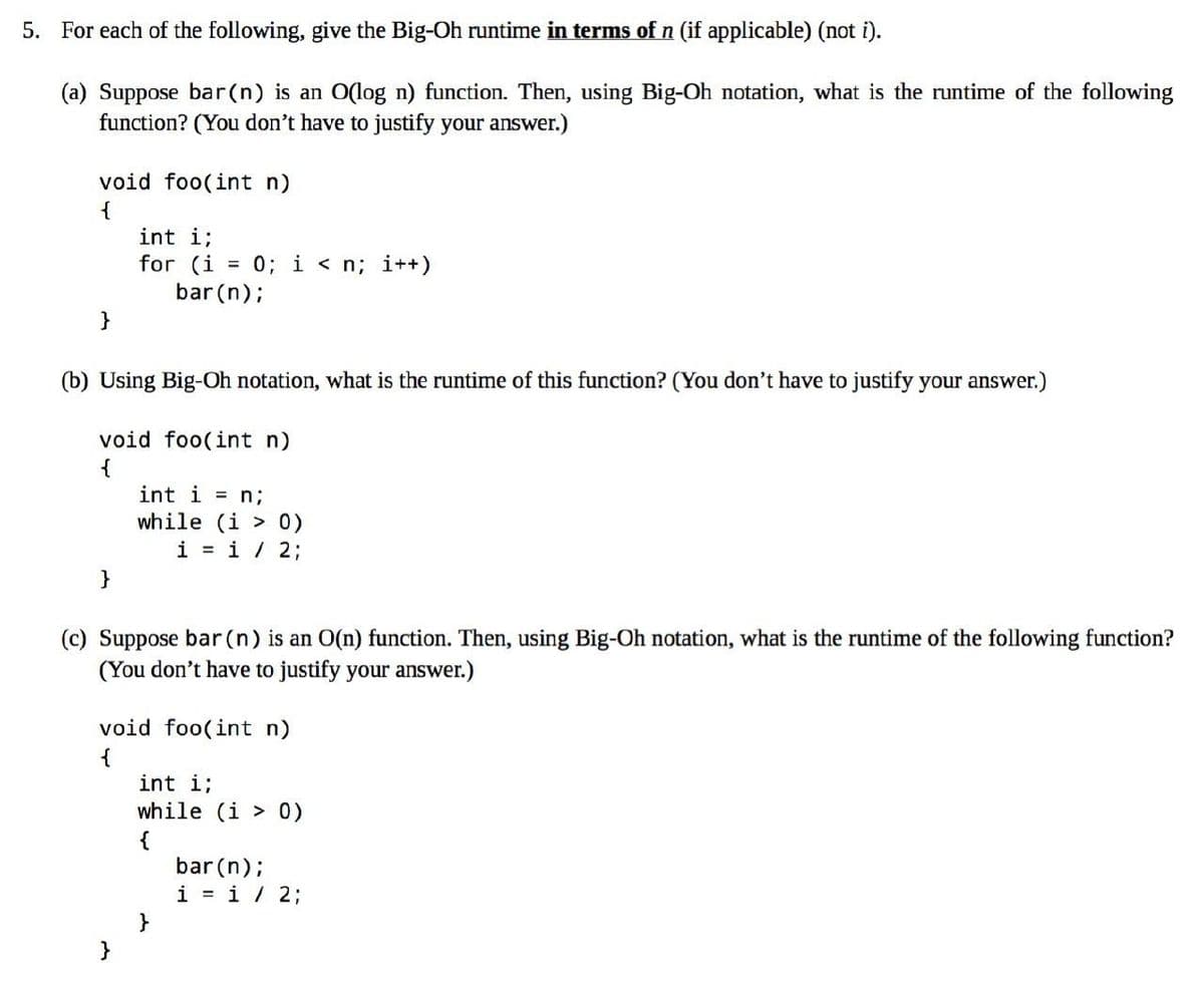 5. For each of the following, give the Big-Oh runtime in terms of n (if applicable) (not i).
(a) Suppose bar(n) is an O(log n) function. Then, using Big-Oh notation, what is the runtime of the following
function? (You don't have to justify your answer.)
void foo(int n)
{
}
int i;
for (i = 0; i<n; i++)
bar (n);
(b) Using Big-Oh notation, what is the runtime of this function? (You don't have to justify your answer.)
void foo(int n)
{
}
int i = n;
while (i
0)
i = 1 / 2;
(c) Suppose bar (n) is an O(n) function. Then, using Big-Oh notation, what is the runtime of the following function?
(You don't have to justify your answer.)
void foo(int n)
{
int i;
while (i > 0)
{
bar (n);
i = 1 / 2;