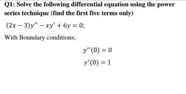 Q1: Solve the following differential equation using the power
series technique (find the first five terms only)
(2x – 3)y" – xy' + 6y = 0;
|
With Boundary conditions;
y"(0) = 0
y'(0) = 1
