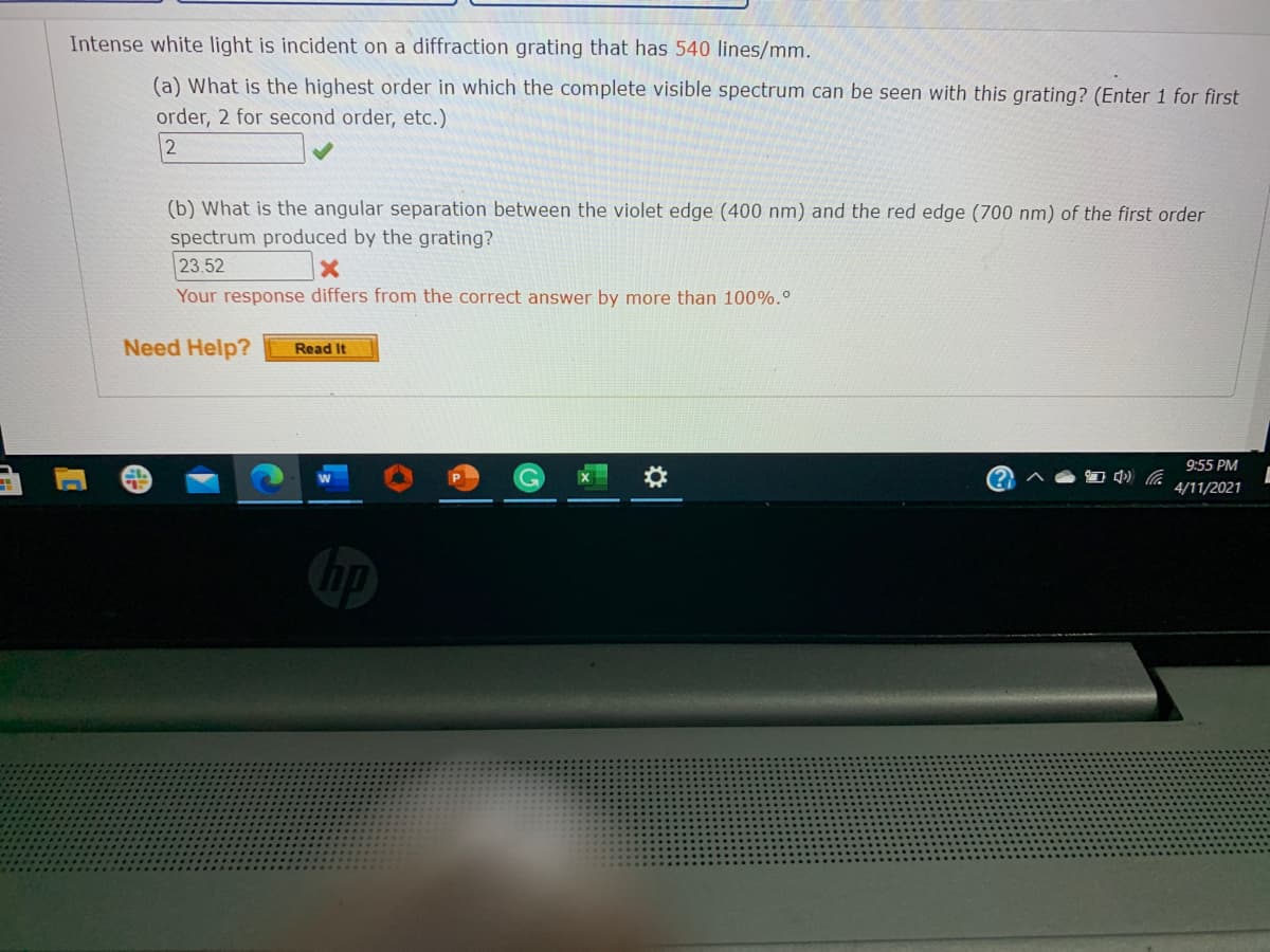 Intense white light is incident on a diffraction grating that has 540 lines/mm.
(a) What is the highest order in which the complete visible spectrum can be seen with this grating? (Enter 1 for first
order, 2 for second order, etc.)
(b) What is the angular separation between the violet edge (400 nm) and the red edge (700 nm) of the first order
spectrum produced by the grating?
23.52
Your response differs from the correct answer by more than 100%.°
Need Help?
Read It
9:55 PM
林
4/11/2021
