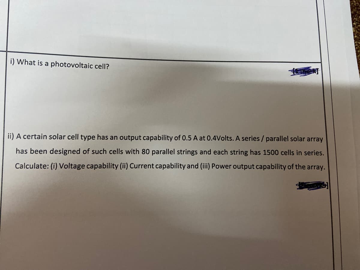 i) What is a photovoltaic cell?
ii) A certain solar cell type has an output capability of 0.5 A at 0.4Volts. A series / parallel solar array
has been designed of such cells with 80 parallel strings and each string has 1500 cells in series.
Calculate: (i) Voltage capability (ii) Current capability and (iii) Power output capability of the array.
