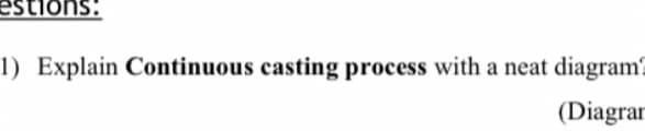 estions:
1) Explain Continuous casting process with a neat diagram?
(Diagrar
