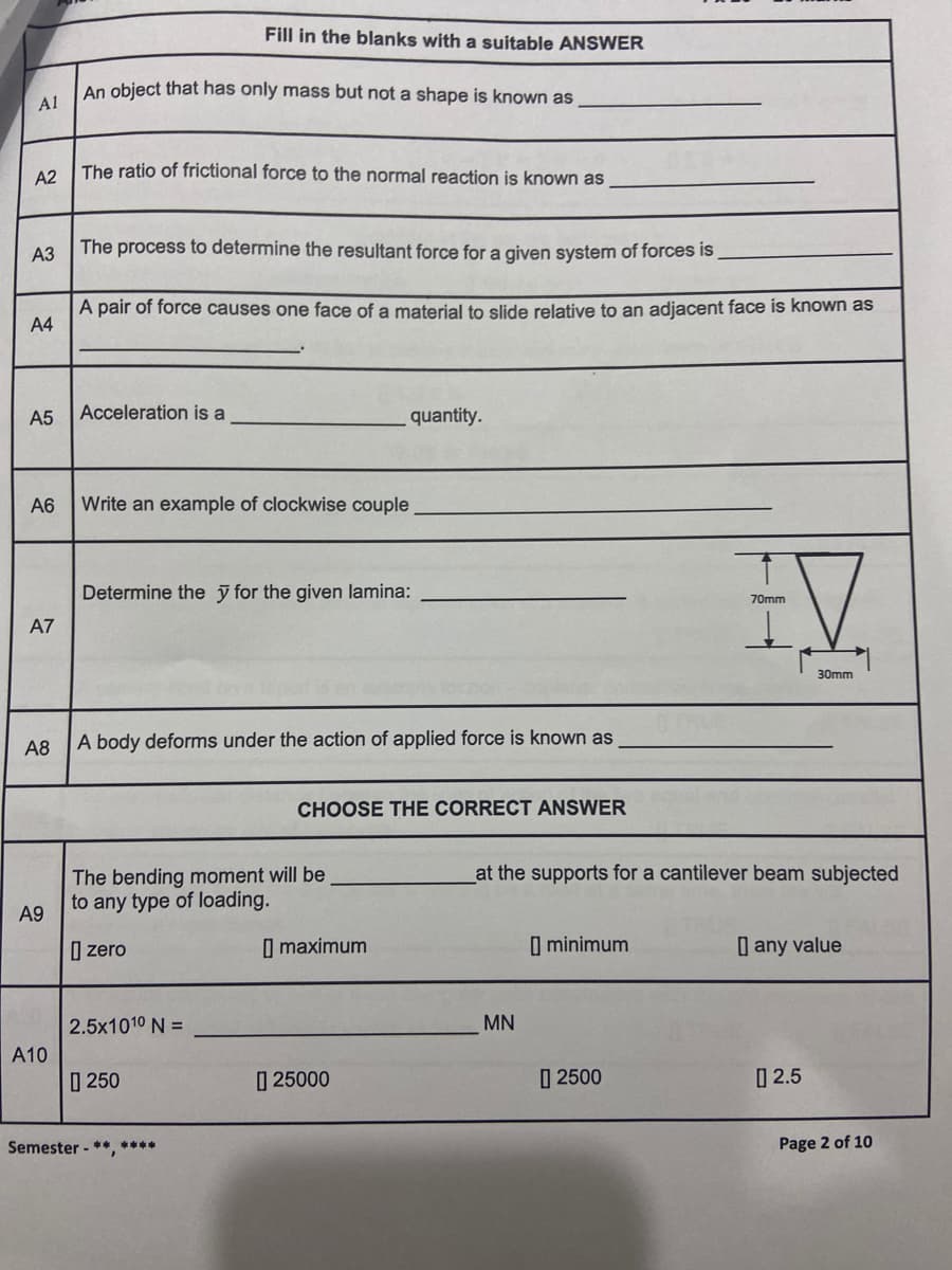 Fill in the blanks with a suitable ANSWER
An object that has only mass but not a shape is known as
A1
The ratio of frictional force to the normal reaction is known as
A2
АЗ
The process to determine the resultant force for a given system of forces is
A pair of force causes one face of a material to slide relative to an adjacent face is known as
A4
A5
Acceleration is a
quantity.
A6
Write an example of clockwise couple
Determine the ỹ for the given lamina:
70mm
A7
30mm
A8
A body deforms under the action of applied force is known as
CHOOSE THE CORRECT ANSWER
The bending moment will be
to any type of loading.
at the supports for a cantilever beam subjected
A9
I zero
I maximum
I minimum
| any value
2.5x1010 N =
MN
A10
0 250
| 25000
I 2500
| 2.5
Semester - ** ****
Page 2 of 10
