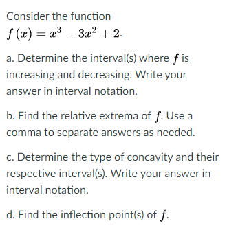 Consider the function
f (x) = a³ – 3a? +2.
a. Determine the interval(s) where f is
increasing and decreasing. Write your
answer in interval notation.
b. Find the relative extrema of f. Use a
comma to separate answers as needed.
c. Determine the type of concavity and their
respective interval(s). Write your answer in
interval notation.
d. Find the inflection point(s) of f.
