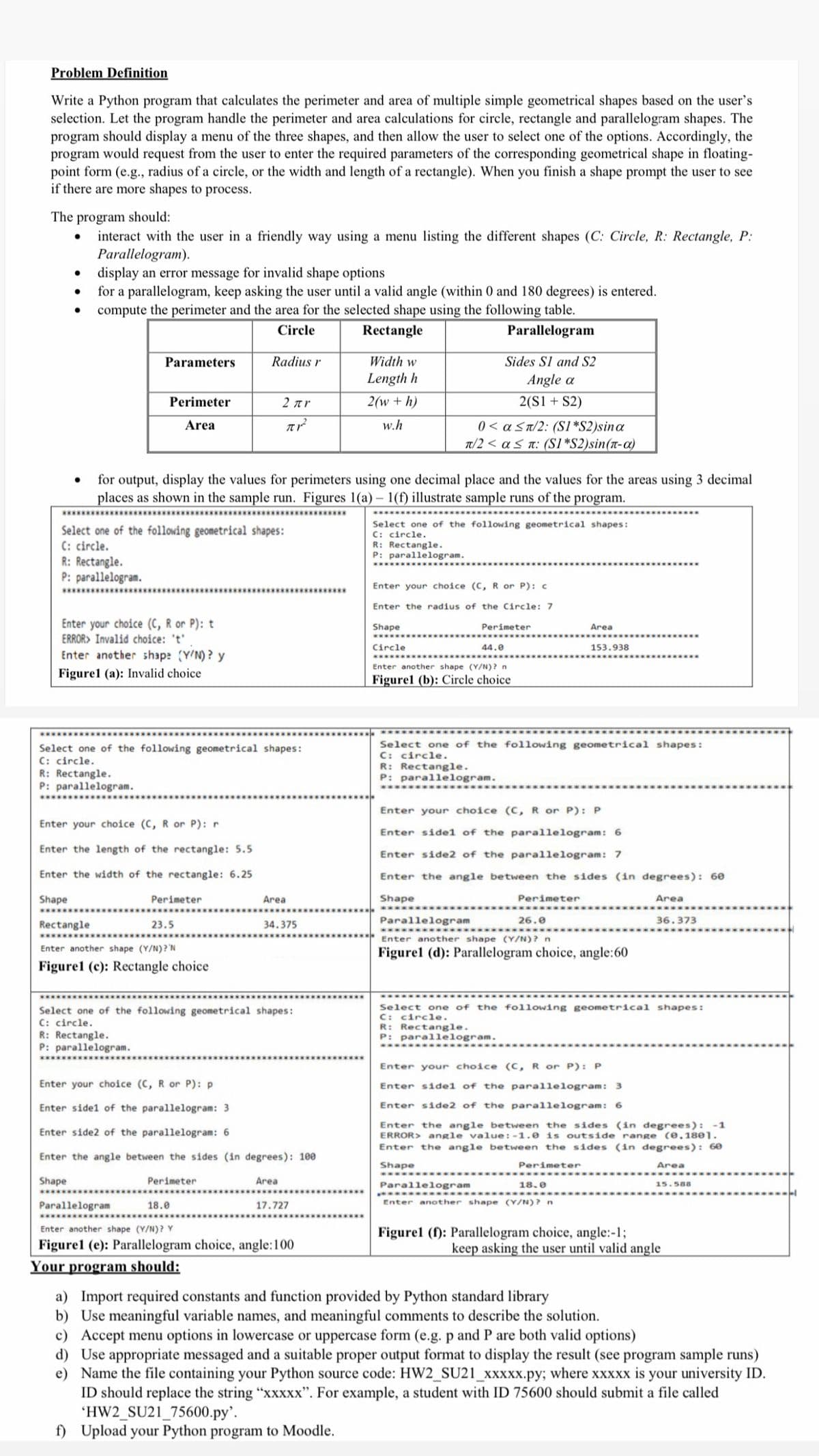 Problem Definition
Write a Python program that calculates the perimeter and area of multiple simple geometrical shapes based on the user's
selection. Let the program handle the perimeter and area calculations for circle, rectangle and parallelogram shapes. The
program should display a menu of the three shapes, and then allow the user to select one of the options. Accordingly, the
program would request from the user to enter the required parameters of the corresponding geometrical shape in floating-
point form (e.g., radius of a circle, or the width and length of a rectangle). When you finish a shape prompt the user to see
if there are more shapes to process.
The program should:
interact with the user in a friendly way using a menu listing the different shapes (C: Circle, R: Rectangle, P:
Parallelogram).
display an error message for invalid shape options
for a parallelogram, keep asking the user until a valid angle (within 0 and 180 degrees) is entered.
compute the perimeter and the area for the selected shape using the following table.
Circle
Rectangle
Parallelogram
Parameters
Radius r
Width w
Sides Sl and S2
Length h
Angle a
Perimeter
2 ar
2(w + h)
2(S1 + S2)
w.h
) < a Sa/2: (SI*S2)sina
π/2<αs π S1S2)sin (π-a)
Area
for output, display the values for perimeters using one decimal place and the values for the areas using 3 decimal
places as shown in the sample run. Figures 1(a) - 1(f) illustrate sample runs of the program.
***** ***
***********
Select one of the following geometrical shapes:
C: circle.
R: Rectangle.
P: parallelogram.
Select one of the following geometrical shapes:
C: circle.
R: Rectangle.
P: parallelogram.
****
Enter your choice (C, R or P): c
***************
Enter the radius of the Circle: 7
Enter your choice (C, R or P): t
ERROR> Invalid choice: 't'
Shape
Perimeter
Area
.....
Circle
44.0
153.938
Enter another shap: (Y'N)? y
******
Enter another shape (Y/N)? n
Figurel (a): Invalid choice
Figurel (b): Circle choice
Select one of the following geometrical shapes:
C: circle.
R: Rectangle.
P: parallelogram.
Select one of the following geometrical shapes:
C: circle.
R: Rectangle.
P: parallelogram.
Enter your choice (C,R or P): P
Enter your choice (C, R or P): r
Enter side1 of the parallelogram: 6
Enter the length of the rectangle: 5.5
Enter side2 of the parallelogram: 7
Enter the width of the rectangle: 6.25
Enter the angle between the sides (in degrees): 60
Shape
Perimeter
Area
Shape
Perimeter
Area
...
Rectangle
23.5
34.375
Parallelogram
26.0
36.373
.************
Enter another shape (Y/N)? n
Enter another shape (Y/N)? 'N
Figurel (d): Parallelogram choice, angle:60
Figurel (c): Rectangle choice
****
Select one of the following geometrical shapes:
C: circle.
R: Rectangle.
P: parallelogram.
Select one of the following geometrical shapes:
C: circle.
R: Rectangle.
P: parallelogram.
....
***
Enter your choice (c, R or P): P
Enter your choice (C, R or P): p
Enter sidel of the parallelogram: 3
Enter sidel of the parallelogram: 3
Enter side2 of the parallelogram: 6
Enter the angle between the sides (in degrees): -1
ERROR> angle value: -1.0 is outside range (0.18e1.
Enter the angle between the sides (in degrees): 60
Enter side2 of the parallelogram: 6
Enter the angle between the sides (in degrees): 100
Shape
Perimeter
Area
Shape
Perimeter
Area
Parallelogram
18.e
15.588
.****
*****.
Enter another shape (Y/N)?n
Parallelogram
18.0
17.727
Enter another shape (Y/N)? Y
Figurel (f): Parallelogram choice, angle:-1;
keep asking the user until valid angle
Figurel (e): Parallelogram choice, angle:100
Your program should:
a) Import required constants and function provided by Python standard library
b) Use meaningful variable names, and meaningful comments to describe the solution.
c) Accept menu options in lowercase or uppercase form (e.g. p and P are both valid options)
d) Use appropriate messaged and a suitable proper output format to display the result (see program sample runs)
e) Name the file containing your Python source code: HW2_SU21_xxxxx.py; where xxxxx is your university ID.
ID should replace the string "xxxx". For example, a student with ID 75600 should submit a file cal
'HW2_SU21_75600.py'.
f) Upload your Python program to Moodle.
