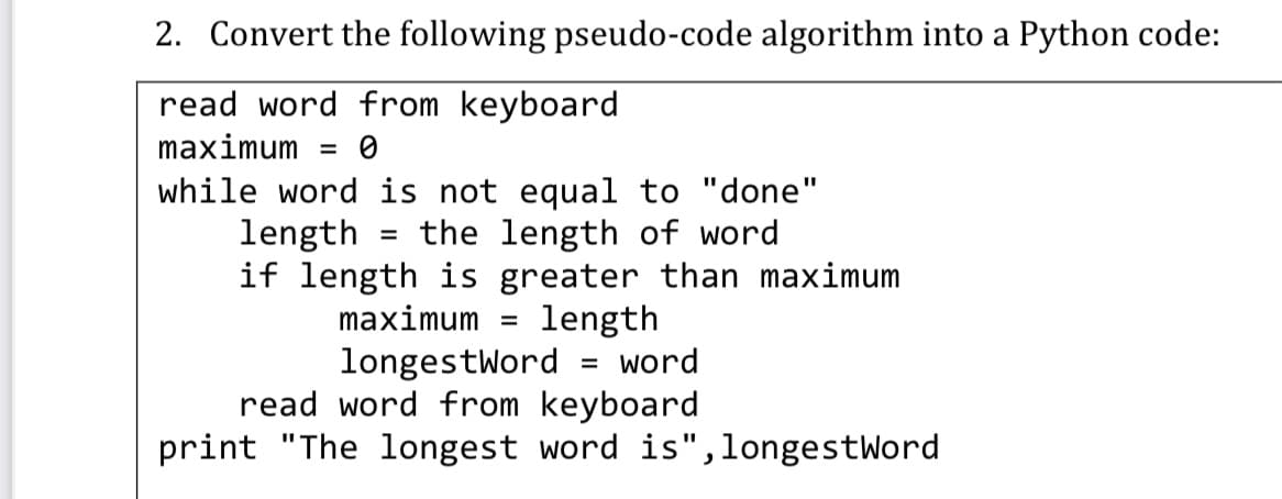 2. Convert the following pseudo-code algorithm into a Python code:
read word from keyboard
maximum
%3D
while word is not equal to "done"
the length of word
if length is greater than maximum
length
longestword = word
read word from keyboard
print "The longest word is",longestWord
%3D
length
%D
maximum
%D
