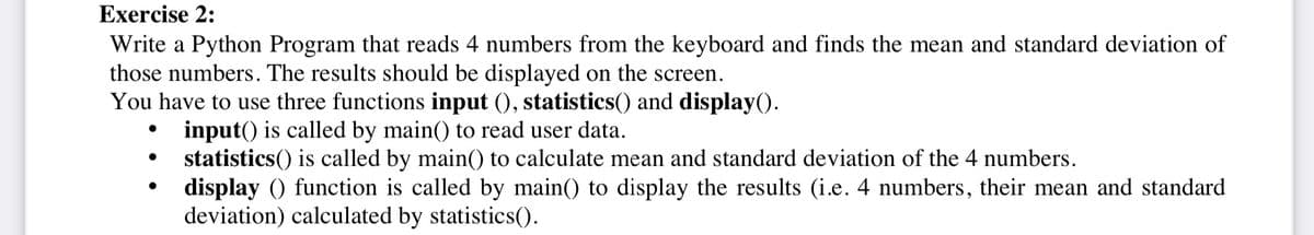 Exercise 2:
Write a Python Program that reads 4 numbers from the keyboard and finds the mean and standard deviation of
those numbers. The results should be displayed on the screen.
You have to use three functions input (), statistics() and display().
input() is called by main() to read user data.
statistics() is called by main(() to calculate mean and standard deviation of the 4 numbers.
display () function is called by main() to display the results (i.e. 4 numbers, their mean and standard
deviation) calculated by statistics().
