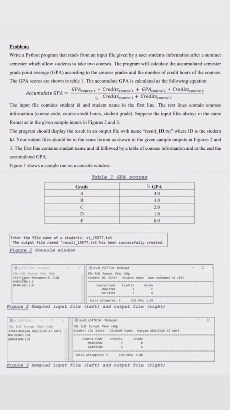 Problem:
Write a Python program that reads from an input file given by a user students information after a summer
semester which allow students to take two courses. The program will calculate the accumulated semester
grade point average (GPA) according to the courses grades and the number of credit hours of the courses.
The GPA scores are shown in table 1. The accumulate GPA is calculated as the following equation
GPAcourse 1 Creditscourse 1 + GPAcourse 2 • Credits.course 2
A Credits.course 1 + Creditscourse 2
Accumulate GPA =
The input file contains student id and student name in the first line. The rest lines contain courses
information (course code, course credit hours, student grade). Suppose the input files always in the same
format as in the given sample inputs in Figures 2 and 3.
The program should display the result in an output file with name "result ID.txt" where ID is the student
Id. Your output files should be in the same format as shown in the given sample outputs in Figures 2 and
3. The first line contains student name and id followed by a table of courses information and at the end the
accumulated GPA.
Figure I shows a sample run on a console window.
Table 1 GPA scores
Grade
A GPA
4.0
3.0
2.0
D
1.0
F
0.0
Enter the file name of a students: st 15577.txt
The output file named 'result 15577.txt has been successfully created.
Figure 1 Console window
st15577 tt-Notepad
result 15577.tt - Notepad
File Edit Format View Help
15577ar Mohammed Al zidi
ENGESe:3:C
MATHI301:3:D
File Edit Format View Help
Student ID: 15577
ww *
Student Name: Amar Mohammed Al zidi
Course Code
ENGE3780
Credits
Grade
3.
MATHI301
Total Attempted: 6
CUM GPA: 1.5e
Figure
Samplel input file (left) and output file (right)
result 23410.txt - Notepad
st 23410 bt
File Edit Format View Help
23410:Maryan Abdullah Al Amri
MATH2202:3:8
ARAB1100:2:A
File Edit Format View Help
student ID: 23410
Student Name: Maryan Abdullah Al Amri
Course Code
Credits
Grade
MATH2202
ARAB1100
Total Attempted: 5
CUM GPA: 3.40
Figure 3 Sampl@2 input file (left) and output file (right)
