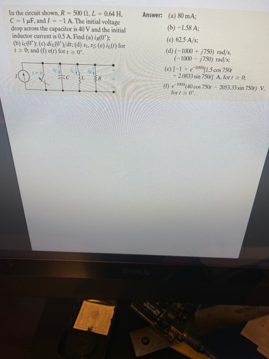 In the circuit shown, R = 500 N, L = 0.64 H,
C 1 µF, and I = -1 A. The initial voltage
drop across the capacitor is 40 V and the initial
inductor current is 0.5 A. Find (a) ir(0*);
(b) ic(0*); (c) di_(0*/dt; (d) s1, s2: (e) iz(t) for
t 0; and (f) v(1) for t 0*.
Answer: (a) 80 mA;
(b) - 1.58 А;
(c) 62.5 A/s;
(d) (-1000 + j750) rad/s,
(-1000 – j750) rad/s;
(e) [-1 + e1«"[1.5 cos 750r
+2.0833 sin 750r] A, for t 2 0;
ic
IR
(f) e 1000 (40 cos 7501 - 2053.33 sin 750t) V,
for t 2 0.
VSTOOY
