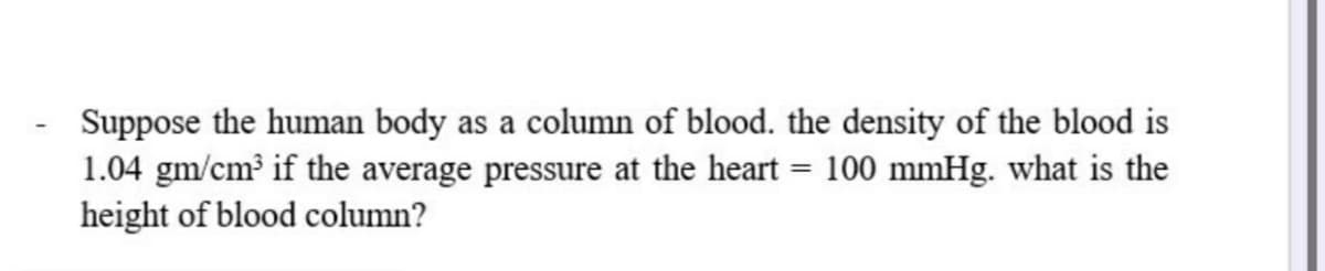 Suppose the human body as a column of blood. the density of the blood is
1.04 gm/cm³ if the average pressure at the heart = 100 mmHg. what is the
height of blood column?
