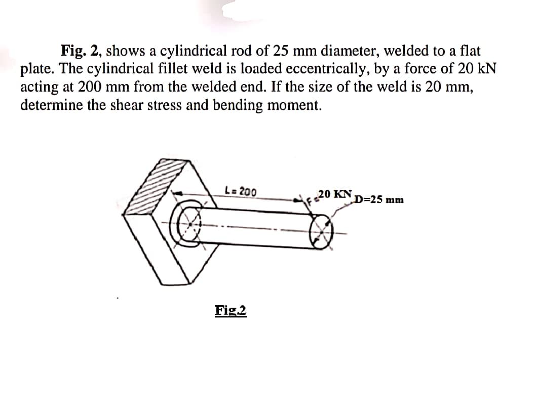 Fig. 2, shows a cylindrical rod of 25 mm diameter, welded to a flat
plate. The cylindrical fillet weld is loaded eccentrically, by a force of 20 kN
acting at 200 mm from the welded end. If the size of the weld is 20 mm,
determine the shear stress and bending moment.
L= 200
20 KN
D=25 mm
Fig.2
