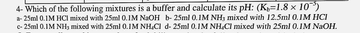 4- Which of the following mixtures is a buffer and calculate its pH: (K=1.8 x 10)
a- 25ml 0.1M HCl mixed with 25ml 0.1M NaOH b- 25ml 0.1M NH3 mixed with 12.5ml 0.1M HCI
c- 25ml 0.1M NH3 mixed with 25ml 0.1M NH4CI d- 25ml 0.1M NHẠCI mixed with 25ml 0.1M NaOH.
