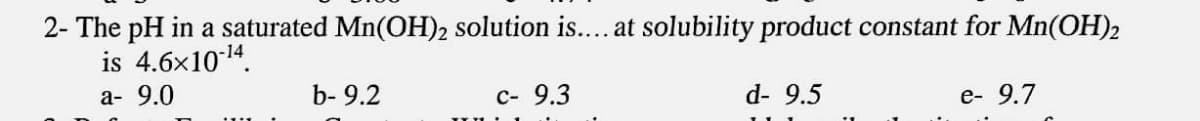 2- The pH in a saturated Mn(OH)2 solution is....at solubility product constant for Mn(OH)2
is 4.6x1014.
а- 9.0
b- 9.2
с- 9.3
d- 9.5
e- 9.7
