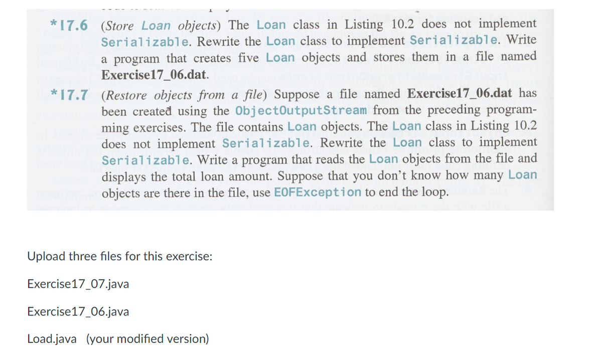 * 17.6 (Store Loan objects) The Loan class in Listing 10.2 does not implement
Serializable. Rewrite the Loan class to implement Serializable. Write
a program that creates five Loan objects and stores them in a file named
Exercise17_06.dat.
*17.7 (Restore objects from a file) Suppose a file named Exercise17_06.dat has
been created using the ObjectOutputStream from the preceding program-
ming exercises. The file contains Loan objects. The Loan class in Listing 10.2
does not implement Serializable. Rewrite the Loan class to implement
Serializable. Write a program that reads the Loan objects from the file and
displays the total loan amount. Suppose that you don't know how many Loan
objects are there in the file, use EOFException to end the loop.
Upload three files for this exercise:
Exercise17_07.java
Exercise17_06.java
Load.java (your modified version)
