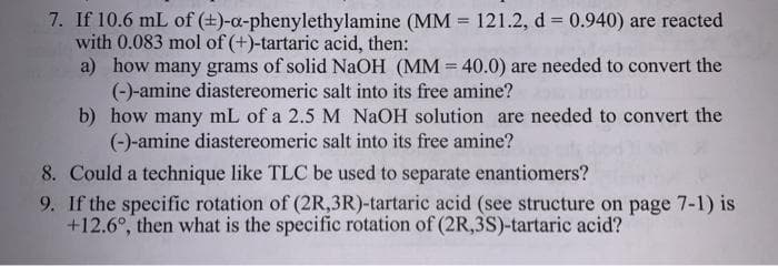 7. If 10.6 mL of (+)-a-phenylethylamine (MM = 121.2, d = 0.940) are reacted
with 0.083 mol of (+)-tartaric acid, then:
a) how many grams of solid NaOH (MM = 40.0) are needed to convert the
(-)-amine diastereomeric salt into its free amine?
b) how many mL of a 2.5 M NAOH solution are needed to convert the
(-)-amine diastereomeric salt into its free amine?
8. Could a technique like TLC be used to separate enantiomers?
9. If the specific rotation of (2R,3R)-tartaric acid (see structure on page 7-1) is
+12.6°, then what is the specific rotation of (2R,3S)-tartaric acid?
