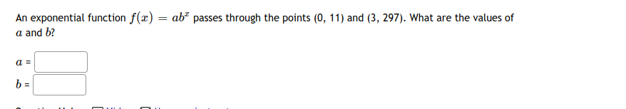 An exponential function f(x) = ab² passes through the points (0, 11) and (3, 297). What are the values of
a and b?
