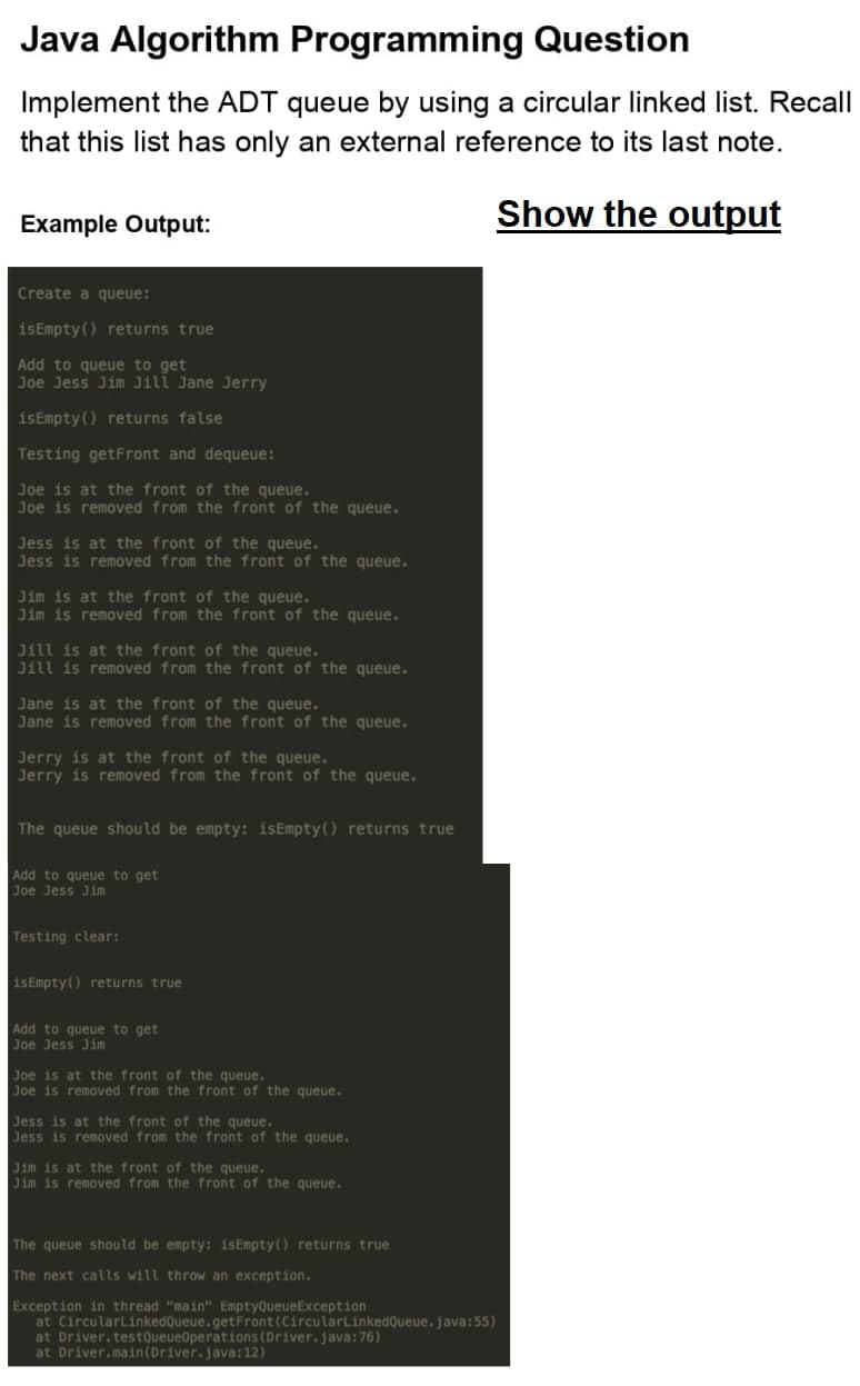 Java Algorithm Programming Question
Implement the ADT queue by using a circular linked list. Recall
that this list has only an external reference to its last note.
Example Output:
Show the output
Create a queue:
isEmpty () returns true
Add to queue to get
Joe Jess Jim Jill Jane Jerry
isEmpty () returns false
Testing getFront and dequeue:
Joe is at the front of the queue.
Joe is removed from the front of the queue.
Jess is at the front of the queue.
Jess is removed from the front of the queue.
Jim is at the front of the queue.
Jim is removed from the front of the queue.
Jill is at the front of the queue.
Jill is removed from the front of the queue.
Jane is at the front of the queue.
Jane is removed from the front of the queue.
Jerry is at the front of the queue.
Jerry is removed from the front of the queue.
The queue should be empty: isEmpty() returns true
Add to queue to get
Joe Jess Jim
Testing clear:
isEmpty() returns true
Add to queue to get
Joe Jess Jim
Joe is at the front of the queue.
Joe is removed from the front of the queue.
Jess is at the front of the queue.
Jess is removed from the front of the queue.
Jim is at the front of the queue.
Jim is removed from the front of the queue.
The queue should be empty: isEmpty() returns true
The next calls will throw an exception.
Exception in thread "main" EmptyQueueException
at CircularlinkedQueue.getFront (CircularLinkedQueue. java:55)
at Driver.testQueueOperations (Driver.java:76)
at Driver.main(Driver.java: 12)
