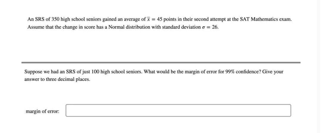 An SRS of 350 high school seniors gained an average of x = 45 points in their second attempt at the SAT Mathematics exam.
Assume that the change in score has a Normal distribution with standard deviation o = 26.
Suppose we had an SRS of just 100 high school seniors. What would be the margin of error for 99% confidence? Give your
answer to three decimal places.
margin of error:
