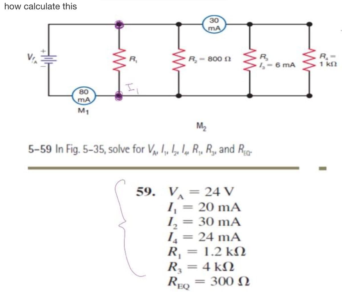 how calculate this
30
mA
R- 800 N
R
L 6 mA
R,
1 k2
80
mA
M1
M2
5-59 In Fig. 5-35, solve for V, I, , l, R, R, and Rg-
59. V =24 V
I = 20 mA
I, = 30 mA
L= 24 mA
R, = 1.2 kN
R = 4 kN
%3D
%3D
REQ
300 N
%3|
