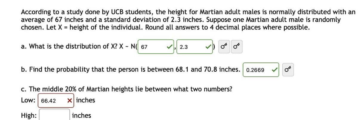 According to a study done by UCB students, the height for Martian adult males is normally distributed with an
average of 67 inches and a standard deviation of 2.3 inches. Suppose one Martian adult male is randomly
chosen. Let X = height of the individual. Round all answers to 4 decimal places where possible.
%3D
a. What is the distribution of X? X - N( 67
2.3
b. Find the probability that the person is between 68.1 and 70.8 inches. 0.2669
c. The middle 20% of Martian heights lie between what two numbers?
Low: 66.42
X inches
High:
inches
