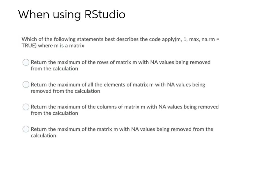 When using RStudio
Which of the following statements best describes the code apply(m, 1, max, na.rm =
TRUE) where m is a matrix
Return the maximum of the rows of matrix m with NA values being removed
from the calculation
Return the maximum of all the elements of matrix m with NA values being
removed from the calculation
Return the maximum of the columns of matrix m with NA values being removed
from the calculation
Return the maximum of the matrix m with NA values being removed from the
calculation
