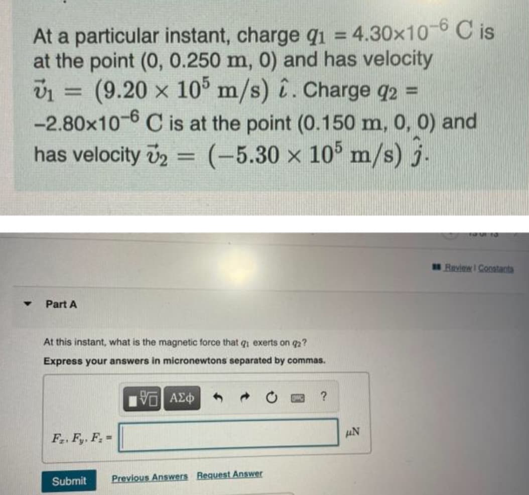 At a particular instant, charge q = 4.30x10 6 C is
at the point (0, 0.250 m, 0) and has velocity
1 = (9.20 x 10
-2.80x10-6 C is at the point (0.150 m, 0, 0) and
has velocity v2 = (-5.30 x 105 m/s) j.
%3D
m/s) î. Charge q2 =
%3D
%3D
%3D
FU UR TO
Review I Coostanta
Part A
At this instant, what is the magnetic force that qi exerts on q2?
Express your answers in micronewtons separated by commas.
AN
F. Fy, F. =
Submit
Previous Answers Request Answer
