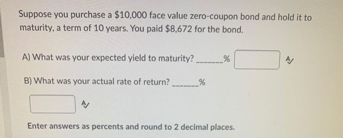 Suppose you purchase a $10,000 face value zero-coupon bond and hold it to
maturity, a term of 10 years. You paid $8,672 for the bond.
A) What was your expected yield to maturity?
B) What was your actual rate of return?
Enter answers as percents and round to 2 decimal places.
