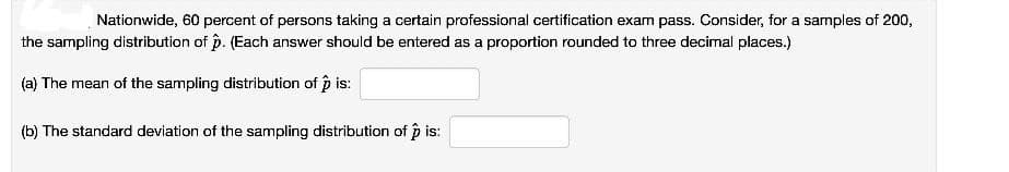 Nationwide, 60 percent of persons taking a certain professional certification exam pass. Consider, for a samples of 200,
the sampling distribution of p. (Each answer should be entered as a proportion rounded to three decimal places.)
(a) The mean of the sampling distribution of p is:
(b) The standard deviation of the sampling distribution of p is:
