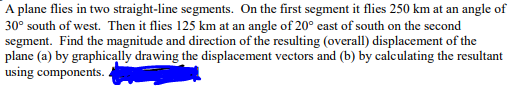 A plane flies in two straight-line segments. On the first segment it flies 250 km at an angle of
30° south of west. Then it flies 125 km at an angle of 20° east of south on the second
segment. Find the magnitude and direction of the resulting (overall) displacement of the
plane (a) by graphically drawing the displacement vectors and (b) by calculating the resultant
using components..