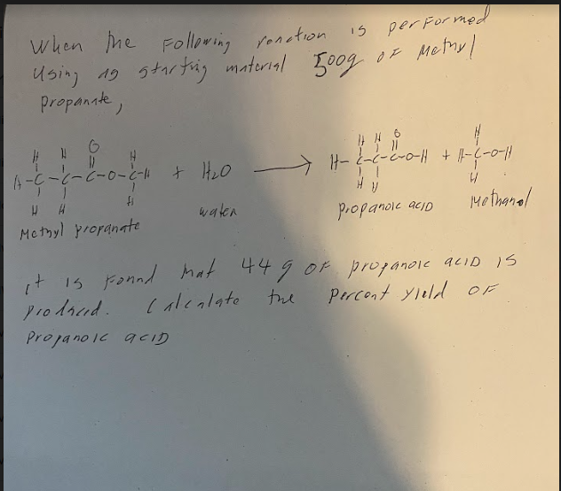 When the Following ronction
Using 19 starting material 500g
Propanate,
A-C-C-C-0-C-4
fi
Methyl propanate
+ H₂O
waten
15 performed
of Methyl
HH 6
||-2-²-2-0-|| + ||-(-0-11
afrop
4/
Methanol
HV
propanol acio
it is found mat 449 of propanoic acid is
prodred.
Calealate
the
Percent yield OF
Propanoic aCID