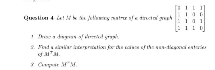 O 1 1 1]
1 1 0 0
1 10 1
1 1 1 0
Question 4 Let M be the following matrix of a directed
graph
1. Draw a diagram of directed graph.
2. Find a similar interpretation for the values of the non-diagonal enteries
of MT M.
3. Соmpute M"м.
