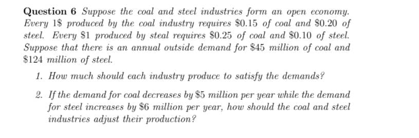 Question 6 Suppose the coal and steel industries form an open economy.
Every 1$ produced by the coal industry requires $0.15 of coal and $0.20 of
steel. Every $1 produced by steal requires $0.25 of coal and $0.10 of steel.
Suppose that there is an annual outside demand for $45 million of coal and
$124 million of steel.
1. How much should each industry produce to satisfy the demands?
2. If the demand for coal decreases by $5 million per year while the demand
for steel increases by $6 million per year, how should the coal and steel
industries adjust their production?
