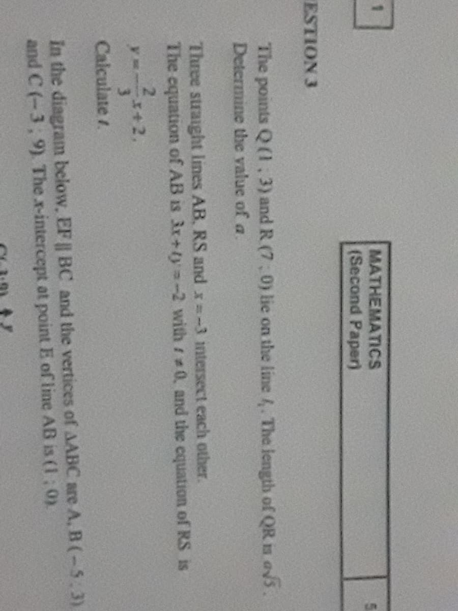 MATHEMATICS
(Second Paper)
ESTION 3
The points Q (1,3) and R (7, 0) lie on the line 4. The length of QR is avs.
Determine the value of a.
Three straight lines AB, RS and x=-3 ntersect each other.
The equation of AB is 3x+ty =-2 with 0, and the cquation of RS is
Calculate /.
In the diagram below, EF || BC and the vertices of AABC are A, B (-5.3)
and C (-3, 9) The x-intercept at point E of line AB is (1: 0)
