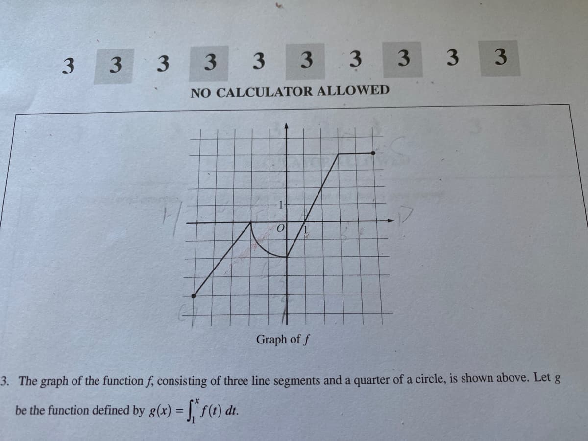 3
3
3
3
3
3.
3 3
NO CALCULATOR ALLOWED
1-
Graph of f
3. The graph of the function f, consisting of three line segments and a quarter of a circle, is shown above. Let g
be the function defined by g(x) = |. f(t) dt.
%3D
3
