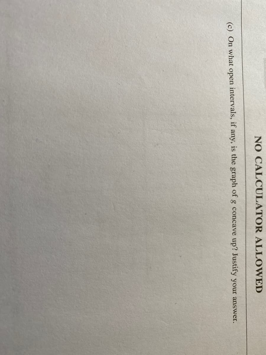 NO CALCULATOR ALLOWED
(c) On what open intervals, if any, is the graph of g concave up? Justify your answer.
