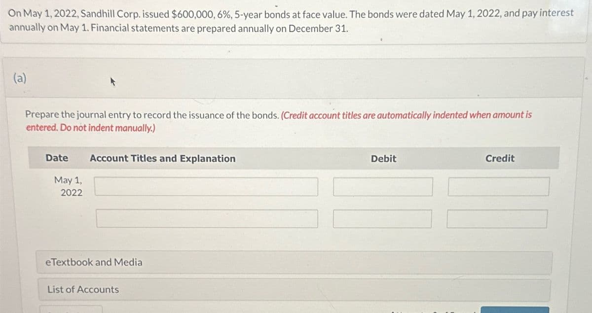 On May 1, 2022, Sandhill Corp. issued $600,000, 6%, 5-year bonds at face value. The bonds were dated May 1, 2022, and pay interest
annually on May 1. Financial statements are prepared annually on December 31.
(a)
Prepare the journal entry to record the issuance of the bonds. (Credit account titles are automatically indented when amount is
entered. Do not indent manually.)
Date Account Titles and Explanation
May 1,
2022
eTextbook and Media
List of Accounts
Debit
Credit