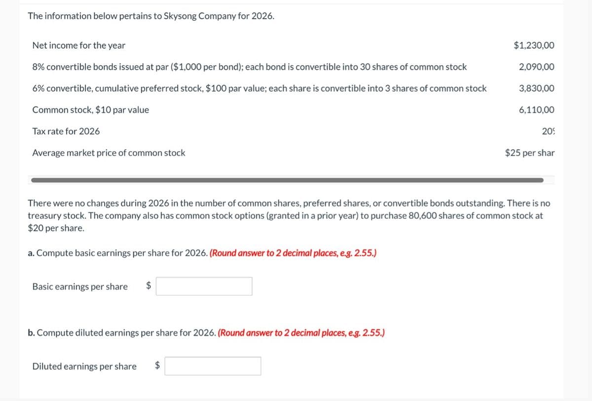 The information below pertains to Skysong Company for 2026.
Net income for the year
8% convertible bonds issued at par ($1,000 per bond); each bond is convertible into 30 shares of common stock
6% convertible, cumulative preferred stock, $100 par value; each share is convertible into 3 shares of common stock
Common stock, $10 par value
Tax rate for 2026
Average market price of common stock
Basic earnings per share $
b. Compute diluted earnings per share for 2026. (Round answer to 2 decimal places, e.g. 2.55.)
$1,230,00
Diluted earnings per share $
2,090,00
3,830,00
There were no changes during 2026 in the number of common shares, preferred shares, or convertible bonds outstanding. There is no
treasury stock. The company also has common stock options (granted in a prior year) to purchase 80,600 shares of common stock at
$20 per share.
a. Compute basic earnings per share for 2026. (Round answer to 2 decimal places, e.g. 2.55.)
6,110,00
209
$25 per shar