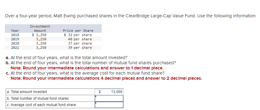 Over a four-year period, Matt Ewing purchased shares in the ClearBridge Large-Cap Value Fund. Use the following information:
Year
Investment
Amount
Price per Share
2018
$ 3,250
$ 32 per share
2019
3,250
2020
40 per share
37 per share
2021
3,250
3,250
39 per share
a. At the end of four years, what is the total amount invested?
b. At the end of four years, what is the total number of mutual fund shares purchased?
Note: Round your intermediate calculations and answer to 1 decimal place.
c. At the end of four years, what is the average cost for each mutual fund share?
Note: Round your intermediate calculations 4 decimal places and answer to 2 decimal places.
a. Total amount invested
b. Total number of mutual fund shares
c. Average cost of each mutual fund share
$
13,000