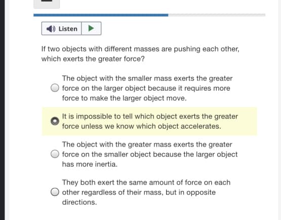 Listen>
If two objects with different masses are pushing each other,
which exerts the greater force?
The object with the smaller mass exerts the greater
force on the larger object because it requires more
force to make the larger object move.
It is impossible to tell which object exerts the greater
force unless we know which object accelerates.
The object with the greater mass exerts the greater
force on the smaller object because the larger object
has more inertia.
They both exert the same amount of force on each
other regardless of their mass, but in opposite
directions.
